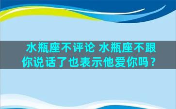 水瓶座不评论 水瓶座不跟你说话了也表示他爱你吗？